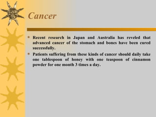 Cancer Recent research in Japan and Australia has reveled that advanced cancer of the stomach and bones have been cured successfully.  Patients suffering from these kinds of cancer should daily take one tablespoon of honey with one teaspoon of cinnamon powder for one month 3 times a day. 