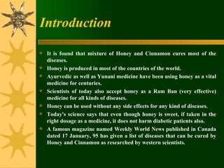 Introduction It is found that mixture of Honey and Cinnamon cures most of the diseases.  Honey is produced in most of the countries of the world.  Ayurvedic as well as Yunani medicine have been using honey as a vital medicine for centuries.  Scientists of today also accept honey as a Ram Ban (very effective) medicine for all kinds of diseases.  Honey can be used without any side effects for any kind of diseases.  Today's science says that even though honey is sweet, if taken in the right dosage as a medicine, it does not harm diabetic patients also.  A famous magazine named Weekly World News published in Canada dated 17 January, 95 has given a list of diseases that can be cured by Honey and Cinnamon as researched by western scientists. 