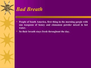 Bad Breath People of South America, first thing in the morning gargle with one teaspoon of honey and cinnamon powder mixed in hot water.  So their breath stays fresh throughout the day. 