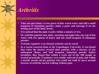 Arthritis Take one part honey to two parts of luke warm water and add a small teaspoon of cinnamon powder, make a paste and massage it on the itching part of the body slowly.  It is noticed that the pain recedes within a minute or two.  Or arthritis patients may daily, morning and night take one cup of hot water with two spoons of honey and one small teaspoon of cinnamon powder.  If drunk regularly even chronic arthritis can be cured.  In a recent research done at the Copenhagen University, it was found that when the doctors treated their patients with a mixture of one tablespoon Honey and half teaspoon cinnamon powder before breakfast, they found that within a week out of the 200 people so treated practically 73 patients were totally relieved of pain and within a month, mostly all the patients who could not walk or move around because of arthritis started walking without pain. 