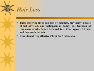 Hair Loss Those suffering from hair loss or baldness, may apply a paste of hot olive oil, one tablespoon of honey, one teaspoon of cinnamon powder before bath and keep it for approx. 15 min. and then wash the hair.  It was found very effective if kept for 5 mins. also. 