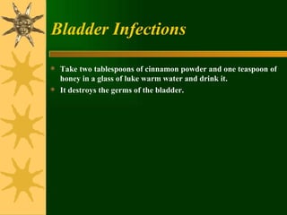 Bladder Infections Take two tablespoons of cinnamon powder and one teaspoon of honey in a glass of luke warm water and drink it.  It destroys the germs of the bladder. 