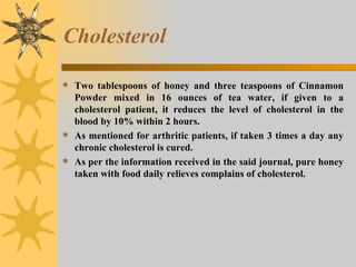 Cholesterol Two tablespoons of honey and three teaspoons of Cinnamon Powder mixed in 16 ounces of tea water, if given to a cholesterol patient, it reduces the level of cholesterol in the blood by 10% within 2 hours.  As mentioned for arthritic patients, if taken 3 times a day any chronic cholesterol is cured.  As per the information received in the said journal, pure honey taken with food daily relieves complains of cholesterol. 