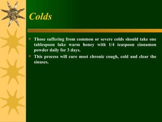 Colds Those suffering from common or severe colds should take one tablespoon luke warm honey with 1/4 teaspoon cinnamon powder daily for 3 days.  This process will cure most chronic cough, cold and clear the sinuses. 