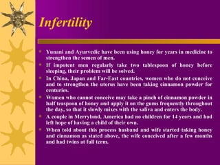 Infertility Yunani and Ayurvedic have been using honey for years in medicine to strengthen the semen of men.  If impotent men regularly take two tablespoon of honey before sleeping, their problem will be solved. In China, Japan and Far-East countries, women who do not conceive and to strengthen the uterus have been taking cinnamon powder for centuries.  Women who cannot conceive may take a pinch of cinnamon powder in half teaspoon of honey and apply it on the gums frequently throughout the day, so that it slowly mixes with the saliva and enters the body. A couple in Merryland, America had no children for 14 years and had left hope of having a child of their own.  When told about this process husband and wife started taking honey and cinnamon as stated above, the wife conceived after a few months and had twins at full term. 