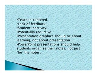 • Teacher-centered.
• Lack of feedback.
• Student inactivity.
• Potentially reductive.
• Presentation graphics should be about
learning, not about presentation.
• PowerPoint presentations should help
students organize their notes, not just
“be” the notes.
 