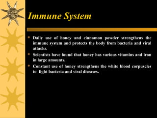 Immune System
 Daily use of honey and cinnamon powder strengthens the
immune system and protects the body from bacteria and viral
attacks.
 Scientists have found that honey has various vitamins and iron
in large amounts.
 Constant use of honey strengthens the white blood corpuscles
to fight bacteria and viral diseases.
 