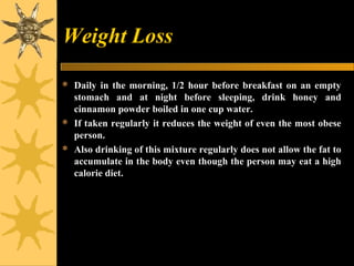 Weight Loss
 Daily in the morning, 1/2 hour before breakfast on an empty
stomach and at night before sleeping, drink honey and
cinnamon powder boiled in one cup water.
 If taken regularly it reduces the weight of even the most obese
person.
 Also drinking of this mixture regularly does not allow the fat to
accumulate in the body even though the person may eat a high
calorie diet.
 