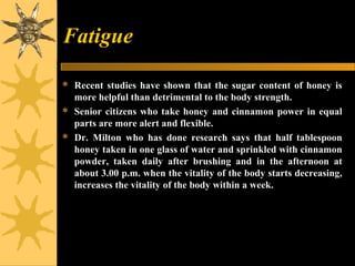 Fatigue
 Recent studies have shown that the sugar content of honey is
more helpful than detrimental to the body strength.
 Senior citizens who take honey and cinnamon power in equal
parts are more alert and flexible.
 Dr. Milton who has done research says that half tablespoon
honey taken in one glass of water and sprinkled with cinnamon
powder, taken daily after brushing and in the afternoon at
about 3.00 p.m. when the vitality of the body starts decreasing,
increases the vitality of the body within a week.
 