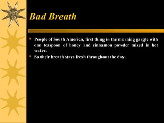 Bad Breath
 People of South America, first thing in the morning gargle with
one teaspoon of honey and cinnamon powder mixed in hot
water.
 So their breath stays fresh throughout the day.
 