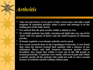 Arthritis
 Take one part honey to two parts of luke warm water and add a small
teaspoon of cinnamon powder, make a paste and massage it on the
itching part of the body slowly.
 It is noticed that the pain recedes within a minute or two.
 Or arthritis patients may daily, morning and night take one cup of hot
water with two spoons of honey and one small teaspoon of cinnamon
powder.
 If drunk regularly even chronic arthritis can be cured.
 In a recent research done at the Copenhagen University, it was found
that when the doctors treated their patients with a mixture of one
tablespoon Honey and half teaspoon cinnamon powder before
breakfast, they found that within a week out of the 200 people so
treated practically 73 patients were totally relieved of pain and within
a month, mostly all the patients who could not walk or move around
because of arthritis started walking without pain.
 
