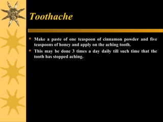 Toothache
 Make a paste of one teaspoon of cinnamon powder and five
teaspoons of honey and apply on the aching tooth.
 This may be done 3 times a day daily till such time that the
tooth has stopped aching.
 