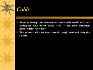 Colds
 Those suffering from common or severe colds should take one
tablespoon luke warm honey with 1/4 teaspoon cinnamon
powder daily for 3 days.
 This process will cure most chronic cough, cold and clear the
sinuses.
 