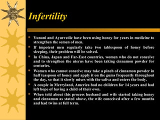 Infertility
 Yunani and Ayurvedic have been using honey for years in medicine to
strengthen the semen of men.
 If impotent men regularly take two tablespoon of honey before
sleeping, their problem will be solved.
 In China, Japan and Far-East countries, women who do not conceive
and to strengthen the uterus have been taking cinnamon powder for
centuries.
 Women who cannot conceive may take a pinch of cinnamon powder in
half teaspoon of honey and apply it on the gums frequently throughout
the day, so that it slowly mixes with the saliva and enters the body.
 A couple in Merryland, America had no children for 14 years and had
left hope of having a child of their own.
 When told about this process husband and wife started taking honey
and cinnamon as stated above, the wife conceived after a few months
and had twins at full term.
 