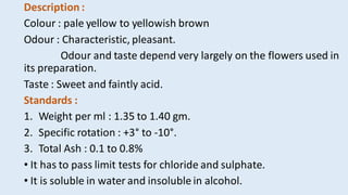 Description :
Colour : pale yellow to yellowish brown
Odour : Characteristic, pleasant.
Odour and taste depend very largely on the flowers used in
its preparation.
Taste : Sweet and faintly acid.
Standards :
1. Weight per ml : 1.35 to 1.40 gm.
2. Specific rotation : +3° to -10°.
3. Total Ash : 0.1 to 0.8%
• It has to pass limit tests for chloride and sulphate.
• It is soluble in water and insoluble in alcohol.
 