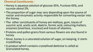 Chemical Constituents:
• Honey is aqueous solution of glucose 35%, fructose 45%, and
sucrose about 2%.
• The proportion of sugar may vary depending upon the source of
nectar and enzymatic activity responsible for converting nectar into
the honey.
• The other constituents of honey are maltose, gum, traces of
succinic acid, acetic acid, dextrin, formic acid, colouring matters,
enzymes (invertase, insulase) and traces of vitamins.
• Proteins and pollen grains from various flowers are also found in
honey.
• Since, honey is a saturated solution of sugar, on keeping, it starts
crystallising.
• A product which contains crystallised dextrose is called as
Granulated honey.
 