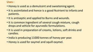 Uses :
• Honey is used as a demulcent and sweetening agent.
• It is assimilated and hence is a good Nutrient to infants and
patients.
• It is antiseptic and applied to Burns and wounds.
• It is common ingredient of several cough mixture, cough
drops and vehicle for ayurvedic formulations.
• It is used in preparation of creams, lotions, soft drinks and
candies.
• India is producing 11000 tonnes of honey per year.
• Honey is used for oxymel and squill oxymel.
 