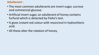 Adulterant :
• The most common adulterants are invert sugar, sucrose
and commercial glucose.
• Artificial invert sugar, an adulterant of honey contains
furfural which is detected by Fiehe’s test.
• It gives instant red colour with resorcinol in hydrochloric
acid.
• All these alter the rotation of honey.
 