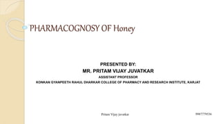 PHARMACOGNOSY OF Honey
PRESENTED BY:
MR. PRITAM VIJAY JUVATKAR
ASSISTANT PROFESSOR
KONKAN GYANPEETH RAHUL DHARKAR COLLEGE OF PHARMACY AND RESEARCH INSTITUTE, KARJAT
9987779536
Pritam Vijay juvatkar
 