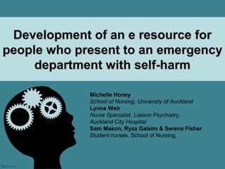 Development of an e resource for
people who present to an emergency
     department with self-harm

             Michelle Honey
             School of Nursing, University of Auckland
             Lynne Weir
             Nurse Specialist, Liaison Psychiatry,
             Auckland City Hospital
             Sam Mason, Ryza Galsim & Serena Fisher
             Student nurses, School of Nursing,
 