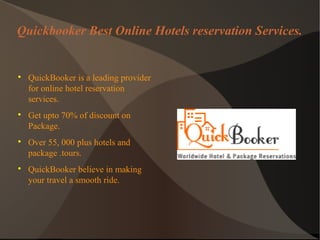 Quickbooker Best Online Hotels reservation Services.

QuickBooker is a leading provider
for online hotel reservation
services.

Get upto 70% of discount on
Package.

Over 55, 000 plus hotels and
package .tours.

QuickBooker believe in making
your travel a smooth ride.
 
