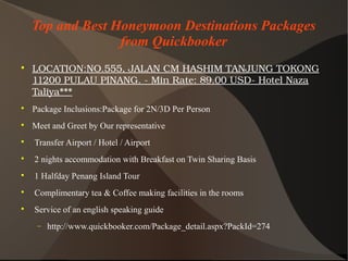 Top and Best Honeymoon Destinations Packages
from Quickbooker

LOCATION:NO.555,JALANCMHASHIMTANJUNGTOKONG
11200PULAUPINANG.­MinRate:89.00USD­HotelNaza
Taliya***

Package Inclusions:Package for 2N/3D Per Person

Meet and Greet by Our representative

Transfer Airport / Hotel / Airport

2 nights accommodation with Breakfast on Twin Sharing Basis

1 Halfday Penang Island Tour

Complimentary tea & Coffee making facilities in the rooms

Service of an english speaking guide
− http://www.quickbooker.com/Package_detail.aspx?PackId=274
 