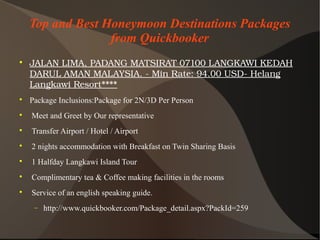 Top and Best Honeymoon Destinations Packages
from Quickbooker

JALANLIMA,PADANGMATSIRAT07100LANGKAWIKEDAH
DARULAMANMALAYSIA.­MinRate:94.00USD­Helang
LangkawiResort****

Package Inclusions:Package for 2N/3D Per Person

Meet and Greet by Our representative

Transfer Airport / Hotel / Airport

2 nights accommodation with Breakfast on Twin Sharing Basis

1 Halfday Langkawi Island Tour

Complimentary tea & Coffee making facilities in the rooms

Service of an english speaking guide.
− http://www.quickbooker.com/Package_detail.aspx?PackId=259
 