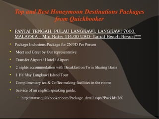 Top and Best Honeymoon Destinations Packages
from Quickbooker

PANTAITENGAH,PULAULANGKAWI,LANGKAWI7000,
MALAYSIA­MinRate:114.00USD­LanaiBeachResort***

Package Inclusions:Package for 2N/3D Per Person

Meet and Greet by Our representative

Transfer Airport / Hotel / Airport

2 nights accommodation with Breakfast on Twin Sharing Basis

1 Halfday Langkawi Island Tour

Complimentary tea & Coffee making facilities in the rooms

Service of an english speaking guide.
− http://www.quickbooker.com/Package_detail.aspx?PackId=260
 