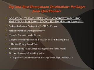 Top and Best Honeymoon Destinations Packages
from Quickbooker

LOCATION:72BATUFERRINGHIGEORGETOWN11100
MALAYSIA.­MinRate:127.00USD­HolidayInnResort****

Package Inclusions:Package for 2N/3D Per Person

Meet and Greet by Our representative

Transfer Airport / Hotel / Airport

2 nights accommodation with Breakfast on Twin Sharing Basis

1 Halfday Penang Island Tour

Complimentary tea & Coffee making facilities in the rooms

Service of an english speaking guide.
− http://www.quickbooker.com/Package_detail.aspx?PackId=276
 