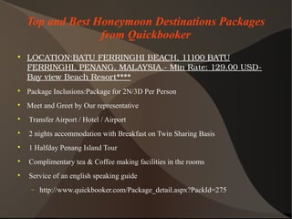 Top and Best Honeymoon Destinations Packages
from Quickbooker

LOCATION:BATUFERRINGHIBEACH,11100BATU
FERRINGHI,PENANG,MALAYSIA.­MinRate:129.00USD­
BayviewBeachResort****

Package Inclusions:Package for 2N/3D Per Person

Meet and Greet by Our representative

Transfer Airport / Hotel / Airport

2 nights accommodation with Breakfast on Twin Sharing Basis

1 Halfday Penang Island Tour

Complimentary tea & Coffee making facilities in the rooms

Service of an english speaking guide
− http://www.quickbooker.com/Package_detail.aspx?PackId=275
 
