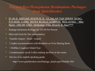Top and Best Honeymoon Destinations Packages
from Quickbooker

B­16­8,MEGANAVENUEII,12JALANYAPKWANSENG,
P.O.BOX11369,50744KUALALUMPUR,MALAYSIA­Min
Rate:148.00USD­HoliodayVillaBeach&Spa****

Package Inclusions:Package for 2N/3D Per Person

Meet and Greet by Our representative

Transfer Airport / Hotel / Airport

2 nights accommodation with Breakfast on Twin Sharing Basis

1 Halfday Langkawi Island Tour

Complimentary tea & Coffee making facilities in the rooms

Service of an english speaking guide.
− http://www.quickbooker.com/Package_detail.aspx?PackId=264
 