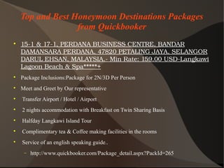 Top and Best Honeymoon Destinations Packages
from Quickbooker

15­1&17­1,PERDANABUSINESSCENTRE,BANDAR
DAMANSARAPERDANA,47820PETALINGJAYA,SELANGOR
DARULEHSAN,MALAYSIA.­MinRate:159.00USD­Langkawi
LagoonBeach&Spa+

Package Inclusions:Package for 2N/3D Per Person

Meet and Greet by Our representative

Transfer Airport / Hotel / Airport

2 nights accommodation with Breakfast on Twin Sharing Basis

Halfday Langkawi Island Tour

Complimentary tea & Coffee making facilities in the rooms

Service of an english speaking guide..
− http://www.quickbooker.com/Package_detail.aspx?PackId=265
 