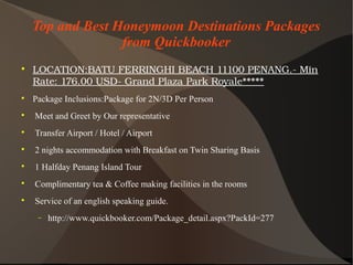 Top and Best Honeymoon Destinations Packages
from Quickbooker

LOCATION:BATUFERRINGHIBEACH11100PENANG.­Min
Rate:176.00USD­GrandPlazaParkRoyale

Package Inclusions:Package for 2N/3D Per Person

Meet and Greet by Our representative

Transfer Airport / Hotel / Airport

2 nights accommodation with Breakfast on Twin Sharing Basis

1 Halfday Penang Island Tour

Complimentary tea & Coffee making facilities in the rooms

Service of an english speaking guide.
− http://www.quickbooker.com/Package_detail.aspx?PackId=277
 