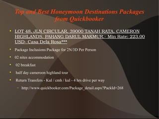 Top and Best Honeymoon Destinations Packages
from Quickbooker

LOT48,JLNCIRCULAR,39000TANAHRATA,CAMERON
HIGHLANDS,PAHANGDARULMAKMUR.­MinRate:223.00
USD­CasaDelaRosa***

Package Inclusions:Package for 2N/3D Per Person

02 nites accommodation

02 breakfast

half day cameroon highland tour

Return Transfers - Kul / cmh / kul - 4 hrs drive per way
− http://www.quickbooker.com/Package_detail.aspx?PackId=268
 