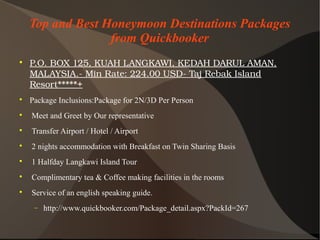 Top and Best Honeymoon Destinations Packages
from Quickbooker

P.O.BOX125,KUAHLANGKAWI,KEDAHDARULAMAN,
MALAYSIA.­MinRate:224.00USD­TajRebakIsland
Resort+

Package Inclusions:Package for 2N/3D Per Person

Meet and Greet by Our representative

Transfer Airport / Hotel / Airport

2 nights accommodation with Breakfast on Twin Sharing Basis

1 Halfday Langkawi Island Tour

Complimentary tea & Coffee making facilities in the rooms

Service of an english speaking guide.
− http://www.quickbooker.com/Package_detail.aspx?PackId=267
 