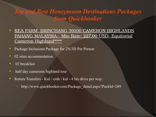 Top and Best Honeymoon Destinations Packages
from Quickbooker

KEAFARM,BRINCHANG39100CAMERONHIGHLANDS
PAHANGMALAYSIA.­MinRate:227.00USD­Equitorial
CameronHighland****

Package Inclusions:Package for 2N/3D Per Person

02 nites accommodation

02 breakfast

half day cameroon highland tour

Return Transfers - Kul / cmh / kul - 4 hrs drive per way..
− http://www.quickbooker.com/Package_detail.aspx?PackId=269
 