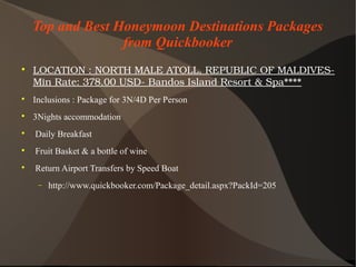 Top and Best Honeymoon Destinations Packages
from Quickbooker

LOCATION:NORTHMALEATOLL,REPUBLICOFMALDIVES­
MinRate:378.00USD­BandosIslandResort&Spa****

Inclusions : Package for 3N/4D Per Person

3Nights accommodation

Daily Breakfast

Fruit Basket & a bottle of wine

Return Airport Transfers by Speed Boat
− http://www.quickbooker.com/Package_detail.aspx?PackId=205
 