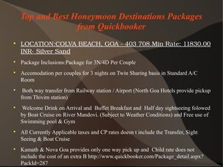 Top and Best Honeymoon Destinations Packages
from Quickbooker

LOCATION:COLVABEACH,GOA­403708.MinRate:11830.00
INR­SilverSand

Package Inclusions:Package for 3N/4D Per Couple

Accomodation per couples for 3 nights on Twin Sharing basis in Standard A/C
Room

Both way transfer from Railway station / Airport (North Goa Hotels provide pickup
from Thivim station)

Welcome Drink on Arrival and Buffet Breakfast and Half day sightseeing folowed
by Boat Cruise on River Mandovi. (Subject to Weather Conditions) and Free use of
Swimming pool & Gym

All Currently Applicable taxes and CP rates doesn t include the Transfer, Sight
Seeing & Boat Cruise

Kamath & Nova Goa provides only one way pick up and Child rate does not
include the cost of an extra B http://www.quickbooker.com/Package_detail.aspx?
PackId=287
 