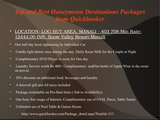 Top and Best Honeymoon Destinations Packages
from Quickbooker

LOCATION:LOGHUTAREA,MANALI­403708.MinRate:
12444.00INR­SnowValleyResortManali

One half day local sightseeing by Individual Car

Candle light dinner once during the stay ,Daily Kesar Milk for the Couple at Night

Complimentary DVD Player in room for One day

Laundry Service worth Rs 400/- Complimentary andOne bottle of Apple Wine in the room
on arrival

10% discount on additional food, beverages and laundry

A farewell gift and All taxes included

Package extendable on Pro-Rata basis ( Sub to Availability)

One hour free usage of Internet, Complimentary use of GYM, Disco, Table Tennis

Unlimited use of Pool Table & Games Room
− http://www.quickbooker.com/Package_detail.aspx?PackId=213
 