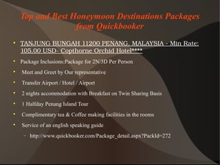 Top and Best Honeymoon Destinations Packages
from Quickbooker

TANJUNGBUNGAH11200PENANG,MALAYSIA­MinRate:
105.00USD­CopthorneOrchidHotel****

Package Inclusions:Package for 2N/3D Per Person

Meet and Greet by Our representative

Transfer Airport / Hotel / Airport

2 nights accommodation with Breakfast on Twin Sharing Basis

1 Halfday Penang Island Tour

Complimentary tea & Coffee making facilities in the rooms

Service of an english speaking guide
− http://www.quickbooker.com/Package_detail.aspx?PackId=272
 