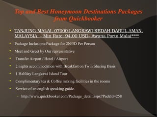 Top and Best Honeymoon Destinations Packages
from Quickbooker

TANJUNGMALAI,07000LANGKAWIKEDAHDARULAMAN,
MALAYSIA.­MinRate:94.00USD­AwanaPortoMalai****

Package Inclusions:Package for 2N/3D Per Person

Meet and Greet by Our representative

Transfer Airport / Hotel / Airport

2 nights accommodation with Breakfast on Twin Sharing Basis

1 Halfday Langkawi Island Tour

Complimentary tea & Coffee making facilities in the rooms

Service of an english speaking guide.
− http://www.quickbooker.com/Package_detail.aspx?PackId=258
 