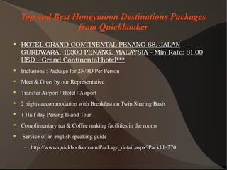 Top and Best Honeymoon Destinations Packages
from Quickbooker

HOTELGRANDCONTINENTALPENANG68,JALAN
GURDWARA,10300PENANG,MALAYSIA­MinRate:81.00
USD­GrandContinentalhotel***

Inclusions : Package for 2N/3D Per Person

Meet & Greet by our Representative

Transfer Airport / Hotel / Airport

2 nights accommodation with Breakfast on Twin Sharing Basis

1 Half day Penang Island Tour

Complimentary tea & Coffee making facilities in the rooms

Service of an english speaking guide
− http://www.quickbooker.com/Package_detail.aspx?PackId=270
 