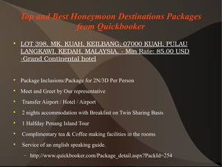 Top and Best Honeymoon Destinations Packages
from Quickbooker

LOT398,MK.KUAH,KEILBANG,07000KUAH,PULAU
LANGKAWI,KEDAH,MALAYSIA.­MinRate:85.00USD
­GrandContinentalhotel

Package Inclusions:Package for 2N/3D Per Person

Meet and Greet by Our representative

Transfer Airport / Hotel / Airport

2 nights accommodation with Breakfast on Twin Sharing Basis

1 Halfday Penang Island Tour

Complimentary tea & Coffee making facilities in the rooms

Service of an english speaking guide.
− http://www.quickbooker.com/Package_detail.aspx?PackId=254
 