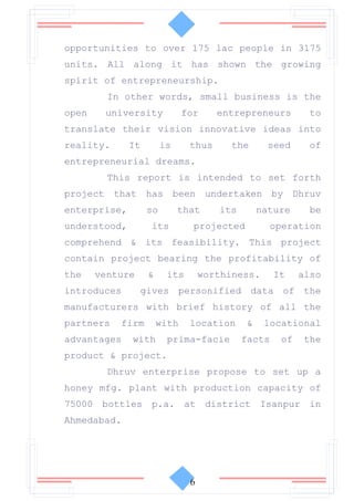 opportunities to over 175 lac people in 3175
units. All along it has shown the growing
spirit of entrepreneurship.
         In other words, small business is the
open    university            for     entrepreneurs         to
translate their vision innovative ideas into
reality.      It        is     thus     the       seed     of
entrepreneurial dreams.
         This report is intended to set forth
project that has been undertaken by Dhruv
enterprise,        so        that     its       nature      be
understood,        its          projected         operation
comprehend & its feasibility. This project
contain project bearing the profitability of
the    venture     &     its       worthiness.      It    also
introduces       gives personified data of the
manufacturers with brief history of all the
partners   firm        with    location     &    locational
advantages    with       prima-facie        facts    of    the
product & project.
         Dhruv enterprise propose to set up a
honey mfg. plant with production capacity of
75000 bottles p.a. at district Isanpur in
Ahmedabad.




                               6
 