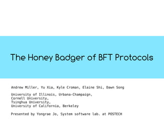 The Honey Badger of BFT Protocols
Andrew Miller, Yu Xia, Kyle Croman, Elaine Shi, Dawn Song
University of Illinois, Urbana-Champaign,
Cornell University,
Tsinghua University,
University of California, Berkeley
Presented by Yongrae Jo, System software lab. at POSTECH
 