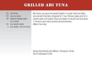 For more honey recipes, visit www.honey.com.
To prepare burgers, divide the meat into 4 equal portions and shape into
patties. Combine the salt, pepper and Creole or Cajun seasoning; sprinkle
the mixture evenly over the 4 patties. Grill the burgers until nearly cooked
to desired level. Top each patty with a chili pepper, followed by a slice of
cheese. Cover the grill and cook burgers until cheese melts and burgers
are cooked to desired level. Spread the Smoking Chipotle Honey Sauce
evenly on each of the four buns. Serve patties on buns and garnish with
lettuce, tomato and red onion. Makes 4 servings.
Smoking Chipotle Honey Sauce – Combine 1 canned chipotle
pepper in adobo sauce sliced, 1/3 cup honey, 2 Tablespoons mayonnaise,
2 Tablespoons ketchup and 1 Tablespoon yellow mustard.
2nd Place Finalist Recipe submitted by Kim Frantz, Denver, Colorado
Fan of Denver Broncos
1 lb. ground beef or
ground buffalo
1/2 teaspoon salt
1/2 teaspoon pepper
1 teaspoon Creole or
Cajun seasoning
4 roasted Anaheim chili
peppers, fresh or canned
4 slices (1 oz.) Pepper
Jack cheese
4 hamburger buns
Smoking Chipotle Honey
Sauce (recipe follows)
4 lettuce leaves
4 slices tomato
4 slices red onion
NHB 7-05
BLAZING BRONCO BURGERS WITH
SMOKING CHIPOTLE HONEY SAUCE
In small bowl, whisk together water and cornstarch; set aside.
Lightly spray the bottom of a medium saucepan with non-stick cooking
spray. Over medium heat, sauté garlic, green onion and chopped jala-
peño for 2 to 3 minutes until softened. Add honey, raspberry preserves,
ketchup and hot sauce; stir. Cook for 1 to 3 additional minutes. Whisk
in water/cornstarch mixture and continue to cook until sauce thickens,
about 3 minutes. Remove from heat and allow sauce to cool slightly.
Makes 2 cups.
Tip: Howlin’ Honey-Berry BBQ Sauce may be used on chicken, ribs or
pork chops. Always add honey sauces to meat during last minutes of
grilling to avoid caramelization and burning.
Recipe Submitted by Shannon Kohn, Simpsonville, South Carolina
Fan of Carolina Panthers
1 cup water
4 teaspoons cornstarch
Nonstick cooking spray
1 teaspoon minced garlic
6 Tablespoons green
onion, thinly sliced
6 teaspoons chopped and
seeded fresh jalapeno
peppers
2/3 cup honey
4 Tablespoons seedless
red raspberry preserves
1/2 cup ketchup
3 Tablespoons hot sauce
HOWLIN’ HONEY-BERRY
BBQ SAUCE
Slice kielbasa into 1/2-inch medallions; set aside. Chop onion and sauté
in butter until transparent. In large skillet bring 1/2 can beer to a slow
boil and add kielbasa. Cook until the beer is reduced by half, then add
the remaining 1/2 can of beer. Add honey, mustard and spices to taste;
cook until sauce thickens. Add onion to sauce or use as garnish.
Makes 4 to 6 servings.
Tip: For stronger flavor, use a darker beer.
Grand Prize Winning Recipe submitted by Kevin Kehler,
Neshanic Station, New Jersey - Fan of Pittsburgh Steelers
1 kielbasa sausage
1 small onion
2 Tablespoons butter
1 can (12 oz.) beer
1/3 cup honey
2 to 3 Tablespoons spicy brown
mustard or Dijon mustard
Pepper and/or chili powder
or favorite spices
SWEET ONION KIELBASA
Mix honey, soy sauce and wasabi together in a bowl. Add tuna steaks
and coat with marinade; refrigerate for 1 hour. Remove steaks and roll in
sesame seeds until coated. Place tuna steaks on hot grill and cook about
1 minute on each side to achieve desired doneness.
Makes 3 servings.
Recipe Submitted by Dan Walborn, Pensacola, Florida
Fan of Indianapolis Colts
1/2 cup honey
1/2 cup soy sauce
1/8 teaspoon wasabi paste
(or to taste)
1/2 cup sesame seeds
3 tuna steaks, 3/4-inch thick
GRILLED AHI TUNA
In a large saucepan, heat oil. Add onions and sauté until tender, about 10
minutes. Add remaining ingredients. Simmer 30 minutes until mixture
thickens. Stir in salt and pepper to taste. Makes 6 to 8 servings.
Recipe Submitted by Catherine Copeland, Rome, Georgia
Fan of Washington Redskins
2 Tablespoons olive oil
2 cups chopped onion
1 can (28 oz.) diced tomatoes
with Italian seasoning
1 can (15 oz.) each of
red kidney beans,
black beans and pinto
beans rinsed and drained
1 can (15 oz.) tomato sauce
1/3 cup honey
1/2 cup mesquite barbecue
sauce
2 Tablespoons instant coffee
granules
1/2 Tablespoon hot sauce
Salt and pepper, to taste
ITALIAN STALLION BBQ BEANS
Trim fat and cartilage from beef tenderloin. Slice meat into 1/8- to
1/4-inch slices and place in large mixing bowl. Coat slices with olive
oil. Sprinkle with steak seasoning and black pepper to cover all slices:
refrigerate for 1 to 2 hours. In separate bowl, mix together honey,
ketchup, Worcestershire sauce and soy sauce. Add the mix to tenderloin
slices and refrigerate overnight. Place slices on hot grill and cook 2 to 3
minutes on each side to achieve desired doneness. If desired, serve on
rolls as a pit beef sandwich. Makes 20 servings.
3rd Place Finalist Recipe submitted by Marc Scher,
Pocomoke City, Maryland - Fan of Baltimore Ravens
1 6 to 7 lb. whole beef
tenderloin
1/4 cup olive oil
2 Tablespoons broiled steak
seasoning or seasoned salt
1 Tablespoon black pepper
1/2 cup honey
1 cup ketchup
1/4 cup Worcestershire sauce
1/4 cup soy sauce
TAILGATE TENDERLOIN
 