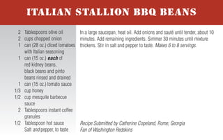 For more honey recipes, visit www.honey.com.
To prepare burgers, divide the meat into 4 equal portions and shape into
patties. Combine the salt, pepper and Creole or Cajun seasoning; sprinkle
the mixture evenly over the 4 patties. Grill the burgers until nearly cooked
to desired level. Top each patty with a chili pepper, followed by a slice of
cheese. Cover the grill and cook burgers until cheese melts and burgers
are cooked to desired level. Spread the Smoking Chipotle Honey Sauce
evenly on each of the four buns. Serve patties on buns and garnish with
lettuce, tomato and red onion. Makes 4 servings.
Smoking Chipotle Honey Sauce – Combine 1 canned chipotle
pepper in adobo sauce sliced, 1/3 cup honey, 2 Tablespoons mayonnaise,
2 Tablespoons ketchup and 1 Tablespoon yellow mustard.
2nd Place Finalist Recipe submitted by Kim Frantz, Denver, Colorado
Fan of Denver Broncos
1 lb. ground beef or
ground buffalo
1/2 teaspoon salt
1/2 teaspoon pepper
1 teaspoon Creole or
Cajun seasoning
4 roasted Anaheim chili
peppers, fresh or canned
4 slices (1 oz.) Pepper
Jack cheese
4 hamburger buns
Smoking Chipotle Honey
Sauce (recipe follows)
4 lettuce leaves
4 slices tomato
4 slices red onion
NHB 7-05
BLAZING BRONCO BURGERS WITH
SMOKING CHIPOTLE HONEY SAUCE
In small bowl, whisk together water and cornstarch; set aside.
Lightly spray the bottom of a medium saucepan with non-stick cooking
spray. Over medium heat, sauté garlic, green onion and chopped jala-
peño for 2 to 3 minutes until softened. Add honey, raspberry preserves,
ketchup and hot sauce; stir. Cook for 1 to 3 additional minutes. Whisk
in water/cornstarch mixture and continue to cook until sauce thickens,
about 3 minutes. Remove from heat and allow sauce to cool slightly.
Makes 2 cups.
Tip: Howlin’ Honey-Berry BBQ Sauce may be used on chicken, ribs or
pork chops. Always add honey sauces to meat during last minutes of
grilling to avoid caramelization and burning.
Recipe Submitted by Shannon Kohn, Simpsonville, South Carolina
Fan of Carolina Panthers
1 cup water
4 teaspoons cornstarch
Nonstick cooking spray
1 teaspoon minced garlic
6 Tablespoons green
onion, thinly sliced
6 teaspoons chopped and
seeded fresh jalapeno
peppers
2/3 cup honey
4 Tablespoons seedless
red raspberry preserves
1/2 cup ketchup
3 Tablespoons hot sauce
HOWLIN’ HONEY-BERRY
BBQ SAUCE
Slice kielbasa into 1/2-inch medallions; set aside. Chop onion and sauté
in butter until transparent. In large skillet bring 1/2 can beer to a slow
boil and add kielbasa. Cook until the beer is reduced by half, then add
the remaining 1/2 can of beer. Add honey, mustard and spices to taste;
cook until sauce thickens. Add onion to sauce or use as garnish.
Makes 4 to 6 servings.
Tip: For stronger flavor, use a darker beer.
Grand Prize Winning Recipe submitted by Kevin Kehler,
Neshanic Station, New Jersey - Fan of Pittsburgh Steelers
1 kielbasa sausage
1 small onion
2 Tablespoons butter
1 can (12 oz.) beer
1/3 cup honey
2 to 3 Tablespoons spicy brown
mustard or Dijon mustard
Pepper and/or chili powder
or favorite spices
SWEET ONION KIELBASA
Mix honey, soy sauce and wasabi together in a bowl. Add tuna steaks
and coat with marinade; refrigerate for 1 hour. Remove steaks and roll in
sesame seeds until coated. Place tuna steaks on hot grill and cook about
1 minute on each side to achieve desired doneness.
Makes 3 servings.
Recipe Submitted by Dan Walborn, Pensacola, Florida
Fan of Indianapolis Colts
1/2 cup honey
1/2 cup soy sauce
1/8 teaspoon wasabi paste
(or to taste)
1/2 cup sesame seeds
3 tuna steaks, 3/4-inch thick
GRILLED AHI TUNA
In a large saucepan, heat oil. Add onions and sauté until tender, about 10
minutes. Add remaining ingredients. Simmer 30 minutes until mixture
thickens. Stir in salt and pepper to taste. Makes 6 to 8 servings.
Recipe Submitted by Catherine Copeland, Rome, Georgia
Fan of Washington Redskins
2 Tablespoons olive oil
2 cups chopped onion
1 can (28 oz.) diced tomatoes
with Italian seasoning
1 can (15 oz.) each of
red kidney beans,
black beans and pinto
beans rinsed and drained
1 can (15 oz.) tomato sauce
1/3 cup honey
1/2 cup mesquite barbecue
sauce
2 Tablespoons instant coffee
granules
1/2 Tablespoon hot sauce
Salt and pepper, to taste
ITALIAN STALLION BBQ BEANS
Trim fat and cartilage from beef tenderloin. Slice meat into 1/8- to
1/4-inch slices and place in large mixing bowl. Coat slices with olive
oil. Sprinkle with steak seasoning and black pepper to cover all slices:
refrigerate for 1 to 2 hours. In separate bowl, mix together honey,
ketchup, Worcestershire sauce and soy sauce. Add the mix to tenderloin
slices and refrigerate overnight. Place slices on hot grill and cook 2 to 3
minutes on each side to achieve desired doneness. If desired, serve on
rolls as a pit beef sandwich. Makes 20 servings.
3rd Place Finalist Recipe submitted by Marc Scher,
Pocomoke City, Maryland - Fan of Baltimore Ravens
1 6 to 7 lb. whole beef
tenderloin
1/4 cup olive oil
2 Tablespoons broiled steak
seasoning or seasoned salt
1 Tablespoon black pepper
1/2 cup honey
1 cup ketchup
1/4 cup Worcestershire sauce
1/4 cup soy sauce
TAILGATE TENDERLOIN
 