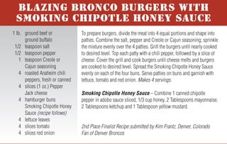 For more honey recipes, visit www.honey.com.
To prepare burgers, divide the meat into 4 equal portions and shape into
patties. Combine the salt, pepper and Creole or Cajun seasoning; sprinkle
the mixture evenly over the 4 patties. Grill the burgers until nearly cooked
to desired level. Top each patty with a chili pepper, followed by a slice of
cheese. Cover the grill and cook burgers until cheese melts and burgers
are cooked to desired level. Spread the Smoking Chipotle Honey Sauce
evenly on each of the four buns. Serve patties on buns and garnish with
lettuce, tomato and red onion. Makes 4 servings.
Smoking Chipotle Honey Sauce – Combine 1 canned chipotle
pepper in adobo sauce sliced, 1/3 cup honey, 2 Tablespoons mayonnaise,
2 Tablespoons ketchup and 1 Tablespoon yellow mustard.
2nd Place Finalist Recipe submitted by Kim Frantz, Denver, Colorado
Fan of Denver Broncos
1 lb. ground beef or
ground buffalo
1/2 teaspoon salt
1/2 teaspoon pepper
1 teaspoon Creole or
Cajun seasoning
4 roasted Anaheim chili
peppers, fresh or canned
4 slices (1 oz.) Pepper
Jack cheese
4 hamburger buns
Smoking Chipotle Honey
Sauce (recipe follows)
4 lettuce leaves
4 slices tomato
4 slices red onion
NHB 7-05
BLAZING BRONCO BURGERS WITH
SMOKING CHIPOTLE HONEY SAUCE
In small bowl, whisk together water and cornstarch; set aside.
Lightly spray the bottom of a medium saucepan with non-stick cooking
spray. Over medium heat, sauté garlic, green onion and chopped jala-
peño for 2 to 3 minutes until softened. Add honey, raspberry preserves,
ketchup and hot sauce; stir. Cook for 1 to 3 additional minutes. Whisk
in water/cornstarch mixture and continue to cook until sauce thickens,
about 3 minutes. Remove from heat and allow sauce to cool slightly.
Makes 2 cups.
Tip: Howlin’ Honey-Berry BBQ Sauce may be used on chicken, ribs or
pork chops. Always add honey sauces to meat during last minutes of
grilling to avoid caramelization and burning.
Recipe Submitted by Shannon Kohn, Simpsonville, South Carolina
Fan of Carolina Panthers
1 cup water
4 teaspoons cornstarch
Nonstick cooking spray
1 teaspoon minced garlic
6 Tablespoons green
onion, thinly sliced
6 teaspoons chopped and
seeded fresh jalapeno
peppers
2/3 cup honey
4 Tablespoons seedless
red raspberry preserves
1/2 cup ketchup
3 Tablespoons hot sauce
HOWLIN’ HONEY-BERRY
BBQ SAUCE
Slice kielbasa into 1/2-inch medallions; set aside. Chop onion and sauté
in butter until transparent. In large skillet bring 1/2 can beer to a slow
boil and add kielbasa. Cook until the beer is reduced by half, then add
the remaining 1/2 can of beer. Add honey, mustard and spices to taste;
cook until sauce thickens. Add onion to sauce or use as garnish.
Makes 4 to 6 servings.
Tip: For stronger flavor, use a darker beer.
Grand Prize Winning Recipe submitted by Kevin Kehler,
Neshanic Station, New Jersey - Fan of Pittsburgh Steelers
1 kielbasa sausage
1 small onion
2 Tablespoons butter
1 can (12 oz.) beer
1/3 cup honey
2 to 3 Tablespoons spicy brown
mustard or Dijon mustard
Pepper and/or chili powder
or favorite spices
SWEET ONION KIELBASA
Mix honey, soy sauce and wasabi together in a bowl. Add tuna steaks
and coat with marinade; refrigerate for 1 hour. Remove steaks and roll in
sesame seeds until coated. Place tuna steaks on hot grill and cook about
1 minute on each side to achieve desired doneness.
Makes 3 servings.
Recipe Submitted by Dan Walborn, Pensacola, Florida
Fan of Indianapolis Colts
1/2 cup honey
1/2 cup soy sauce
1/8 teaspoon wasabi paste
(or to taste)
1/2 cup sesame seeds
3 tuna steaks, 3/4-inch thick
GRILLED AHI TUNA
In a large saucepan, heat oil. Add onions and sauté until tender, about 10
minutes. Add remaining ingredients. Simmer 30 minutes until mixture
thickens. Stir in salt and pepper to taste. Makes 6 to 8 servings.
Recipe Submitted by Catherine Copeland, Rome, Georgia
Fan of Washington Redskins
2 Tablespoons olive oil
2 cups chopped onion
1 can (28 oz.) diced tomatoes
with Italian seasoning
1 can (15 oz.) each of
red kidney beans,
black beans and pinto
beans rinsed and drained
1 can (15 oz.) tomato sauce
1/3 cup honey
1/2 cup mesquite barbecue
sauce
2 Tablespoons instant coffee
granules
1/2 Tablespoon hot sauce
Salt and pepper, to taste
ITALIAN STALLION BBQ BEANS
Trim fat and cartilage from beef tenderloin. Slice meat into 1/8- to
1/4-inch slices and place in large mixing bowl. Coat slices with olive
oil. Sprinkle with steak seasoning and black pepper to cover all slices:
refrigerate for 1 to 2 hours. In separate bowl, mix together honey,
ketchup, Worcestershire sauce and soy sauce. Add the mix to tenderloin
slices and refrigerate overnight. Place slices on hot grill and cook 2 to 3
minutes on each side to achieve desired doneness. If desired, serve on
rolls as a pit beef sandwich. Makes 20 servings.
3rd Place Finalist Recipe submitted by Marc Scher,
Pocomoke City, Maryland - Fan of Baltimore Ravens
1 6 to 7 lb. whole beef
tenderloin
1/4 cup olive oil
2 Tablespoons broiled steak
seasoning or seasoned salt
1 Tablespoon black pepper
1/2 cup honey
1 cup ketchup
1/4 cup Worcestershire sauce
1/4 cup soy sauce
TAILGATE TENDERLOIN
 