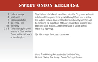 For more honey recipes, visit www.honey.com.
To prepare burgers, divide the meat into 4 equal portions and shape into
patties. Combine the salt, pepper and Creole or Cajun seasoning; sprinkle
the mixture evenly over the 4 patties. Grill the burgers until nearly cooked
to desired level. Top each patty with a chili pepper, followed by a slice of
cheese. Cover the grill and cook burgers until cheese melts and burgers
are cooked to desired level. Spread the Smoking Chipotle Honey Sauce
evenly on each of the four buns. Serve patties on buns and garnish with
lettuce, tomato and red onion. Makes 4 servings.
Smoking Chipotle Honey Sauce – Combine 1 canned chipotle
pepper in adobo sauce sliced, 1/3 cup honey, 2 Tablespoons mayonnaise,
2 Tablespoons ketchup and 1 Tablespoon yellow mustard.
2nd Place Finalist Recipe submitted by Kim Frantz, Denver, Colorado
Fan of Denver Broncos
1 lb. ground beef or
ground buffalo
1/2 teaspoon salt
1/2 teaspoon pepper
1 teaspoon Creole or
Cajun seasoning
4 roasted Anaheim chili
peppers, fresh or canned
4 slices (1 oz.) Pepper
Jack cheese
4 hamburger buns
Smoking Chipotle Honey
Sauce (recipe follows)
4 lettuce leaves
4 slices tomato
4 slices red onion
NHB 7-05
BLAZING BRONCO BURGERS WITH
SMOKING CHIPOTLE HONEY SAUCE
In small bowl, whisk together water and cornstarch; set aside.
Lightly spray the bottom of a medium saucepan with non-stick cooking
spray. Over medium heat, sauté garlic, green onion and chopped jala-
peño for 2 to 3 minutes until softened. Add honey, raspberry preserves,
ketchup and hot sauce; stir. Cook for 1 to 3 additional minutes. Whisk
in water/cornstarch mixture and continue to cook until sauce thickens,
about 3 minutes. Remove from heat and allow sauce to cool slightly.
Makes 2 cups.
Tip: Howlin’ Honey-Berry BBQ Sauce may be used on chicken, ribs or
pork chops. Always add honey sauces to meat during last minutes of
grilling to avoid caramelization and burning.
Recipe Submitted by Shannon Kohn, Simpsonville, South Carolina
Fan of Carolina Panthers
1 cup water
4 teaspoons cornstarch
Nonstick cooking spray
1 teaspoon minced garlic
6 Tablespoons green
onion, thinly sliced
6 teaspoons chopped and
seeded fresh jalapeno
peppers
2/3 cup honey
4 Tablespoons seedless
red raspberry preserves
1/2 cup ketchup
3 Tablespoons hot sauce
HOWLIN’ HONEY-BERRY
BBQ SAUCE
Slice kielbasa into 1/2-inch medallions; set aside. Chop onion and sauté
in butter until transparent. In large skillet bring 1/2 can beer to a slow
boil and add kielbasa. Cook until the beer is reduced by half, then add
the remaining 1/2 can of beer. Add honey, mustard and spices to taste;
cook until sauce thickens. Add onion to sauce or use as garnish.
Makes 4 to 6 servings.
Tip: For stronger flavor, use a darker beer.
Grand Prize Winning Recipe submitted by Kevin Kehler,
Neshanic Station, New Jersey - Fan of Pittsburgh Steelers
1 kielbasa sausage
1 small onion
2 Tablespoons butter
1 can (12 oz.) beer
1/3 cup honey
2 to 3 Tablespoons spicy brown
mustard or Dijon mustard
Pepper and/or chili powder
or favorite spices
SWEET ONION KIELBASA
Mix honey, soy sauce and wasabi together in a bowl. Add tuna steaks
and coat with marinade; refrigerate for 1 hour. Remove steaks and roll in
sesame seeds until coated. Place tuna steaks on hot grill and cook about
1 minute on each side to achieve desired doneness.
Makes 3 servings.
Recipe Submitted by Dan Walborn, Pensacola, Florida
Fan of Indianapolis Colts
1/2 cup honey
1/2 cup soy sauce
1/8 teaspoon wasabi paste
(or to taste)
1/2 cup sesame seeds
3 tuna steaks, 3/4-inch thick
GRILLED AHI TUNA
In a large saucepan, heat oil. Add onions and sauté until tender, about 10
minutes. Add remaining ingredients. Simmer 30 minutes until mixture
thickens. Stir in salt and pepper to taste. Makes 6 to 8 servings.
Recipe Submitted by Catherine Copeland, Rome, Georgia
Fan of Washington Redskins
2 Tablespoons olive oil
2 cups chopped onion
1 can (28 oz.) diced tomatoes
with Italian seasoning
1 can (15 oz.) each of
red kidney beans,
black beans and pinto
beans rinsed and drained
1 can (15 oz.) tomato sauce
1/3 cup honey
1/2 cup mesquite barbecue
sauce
2 Tablespoons instant coffee
granules
1/2 Tablespoon hot sauce
Salt and pepper, to taste
ITALIAN STALLION BBQ BEANS
Trim fat and cartilage from beef tenderloin. Slice meat into 1/8- to
1/4-inch slices and place in large mixing bowl. Coat slices with olive
oil. Sprinkle with steak seasoning and black pepper to cover all slices:
refrigerate for 1 to 2 hours. In separate bowl, mix together honey,
ketchup, Worcestershire sauce and soy sauce. Add the mix to tenderloin
slices and refrigerate overnight. Place slices on hot grill and cook 2 to 3
minutes on each side to achieve desired doneness. If desired, serve on
rolls as a pit beef sandwich. Makes 20 servings.
3rd Place Finalist Recipe submitted by Marc Scher,
Pocomoke City, Maryland - Fan of Baltimore Ravens
1 6 to 7 lb. whole beef
tenderloin
1/4 cup olive oil
2 Tablespoons broiled steak
seasoning or seasoned salt
1 Tablespoon black pepper
1/2 cup honey
1 cup ketchup
1/4 cup Worcestershire sauce
1/4 cup soy sauce
TAILGATE TENDERLOIN
 