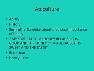 Apiculture
• Apiary:
• History:
• Sushrutha Samhita- about medicinal importance
of honey
• “ MY SON, EAT THOU HONEY BECAUSE IT IS
GOOD AND THE HONEY COMB BECAUSE IT IS
SWEET A TO THE TASTE”
• Bee – tea:
• Honey – tea:
 